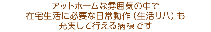 アットホームな雰囲気の中で、在宅生活に必要な日常動作（生活リハ）も充実して行える病棟です。